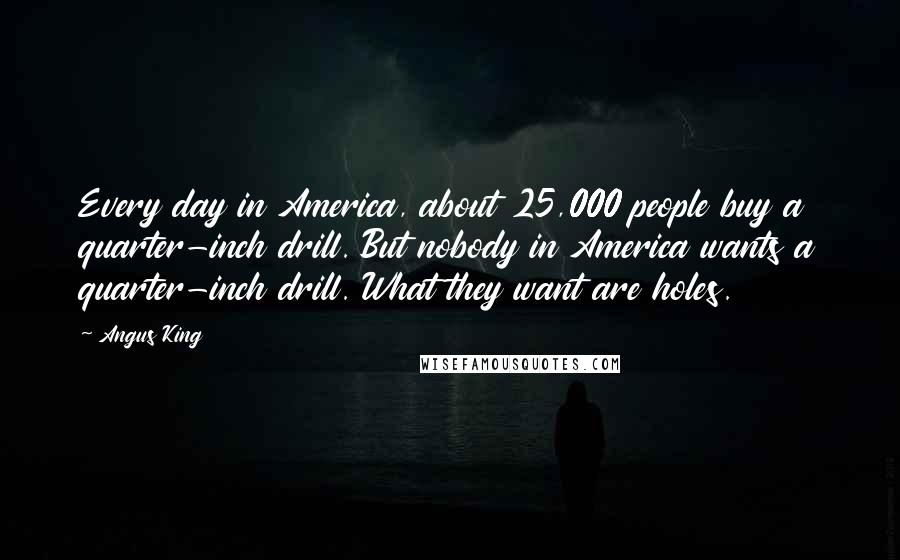 Angus King Quotes: Every day in America, about 25,000 people buy a quarter-inch drill. But nobody in America wants a quarter-inch drill. What they want are holes.