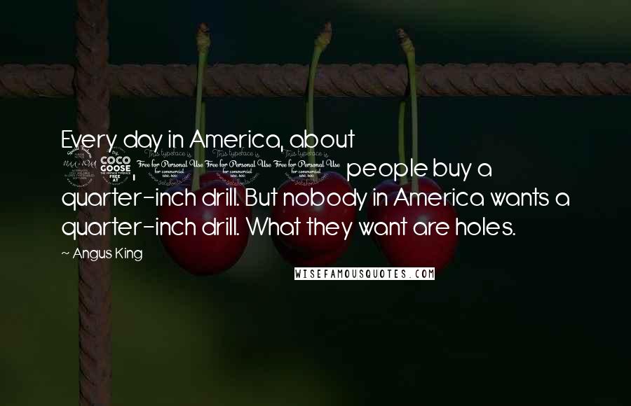 Angus King Quotes: Every day in America, about 25,000 people buy a quarter-inch drill. But nobody in America wants a quarter-inch drill. What they want are holes.