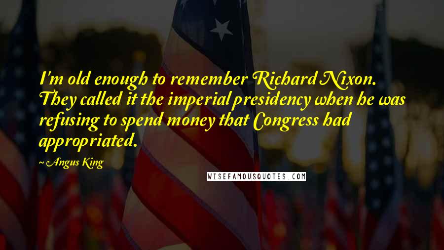 Angus King Quotes: I'm old enough to remember Richard Nixon. They called it the imperial presidency when he was refusing to spend money that Congress had appropriated.