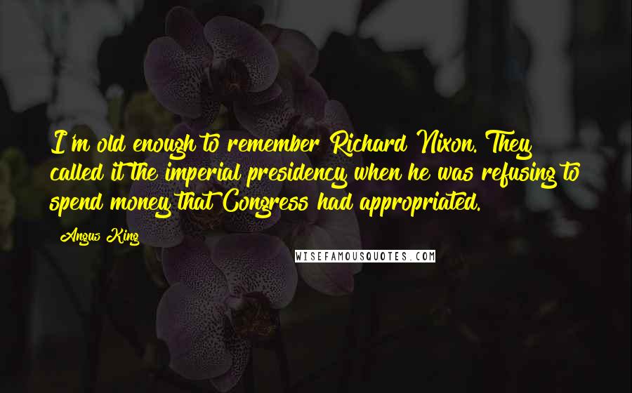 Angus King Quotes: I'm old enough to remember Richard Nixon. They called it the imperial presidency when he was refusing to spend money that Congress had appropriated.