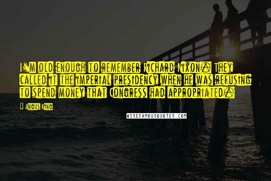 Angus King Quotes: I'm old enough to remember Richard Nixon. They called it the imperial presidency when he was refusing to spend money that Congress had appropriated.