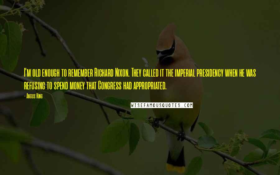 Angus King Quotes: I'm old enough to remember Richard Nixon. They called it the imperial presidency when he was refusing to spend money that Congress had appropriated.