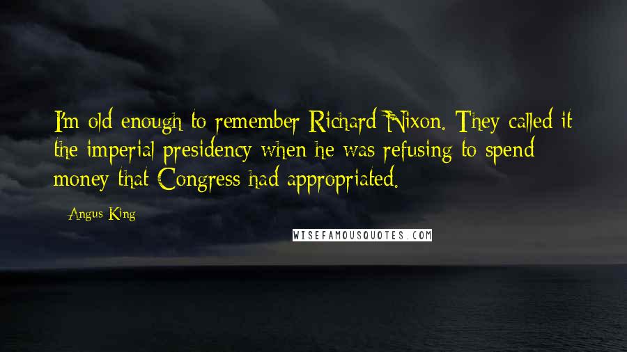 Angus King Quotes: I'm old enough to remember Richard Nixon. They called it the imperial presidency when he was refusing to spend money that Congress had appropriated.