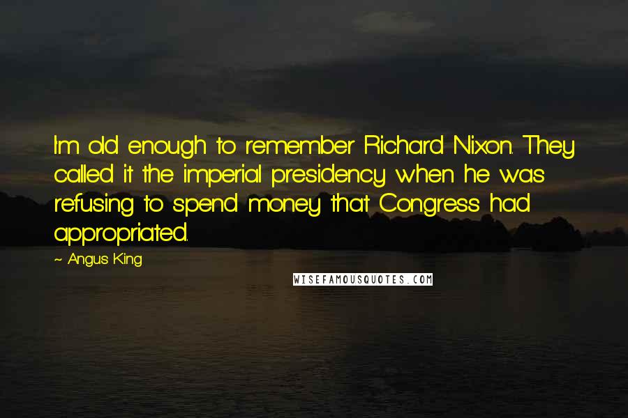 Angus King Quotes: I'm old enough to remember Richard Nixon. They called it the imperial presidency when he was refusing to spend money that Congress had appropriated.