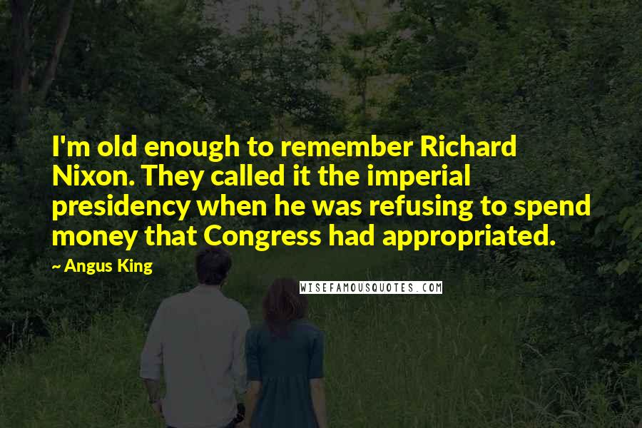 Angus King Quotes: I'm old enough to remember Richard Nixon. They called it the imperial presidency when he was refusing to spend money that Congress had appropriated.