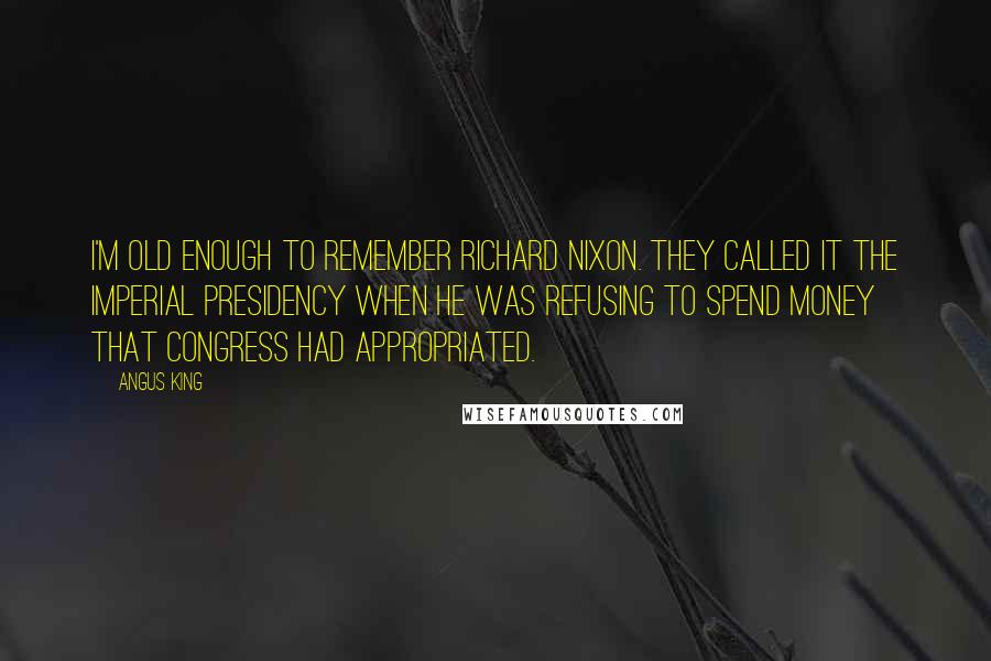 Angus King Quotes: I'm old enough to remember Richard Nixon. They called it the imperial presidency when he was refusing to spend money that Congress had appropriated.