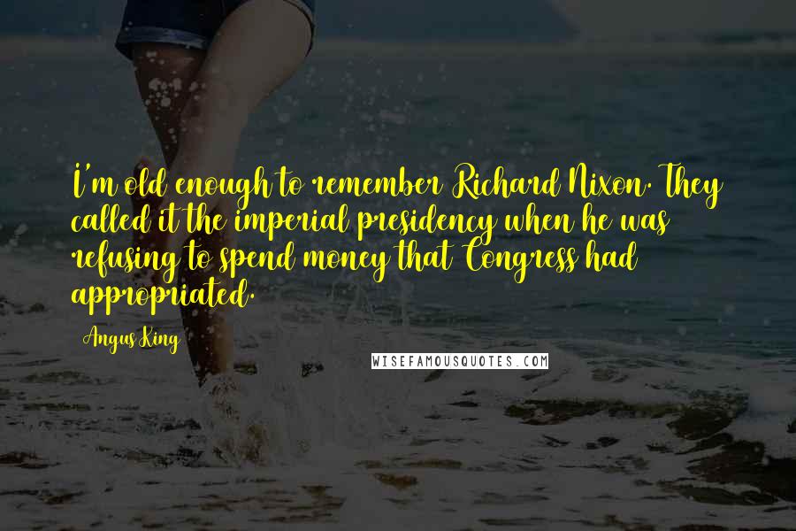 Angus King Quotes: I'm old enough to remember Richard Nixon. They called it the imperial presidency when he was refusing to spend money that Congress had appropriated.