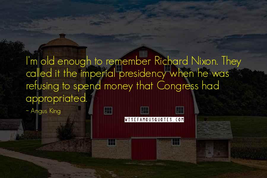 Angus King Quotes: I'm old enough to remember Richard Nixon. They called it the imperial presidency when he was refusing to spend money that Congress had appropriated.