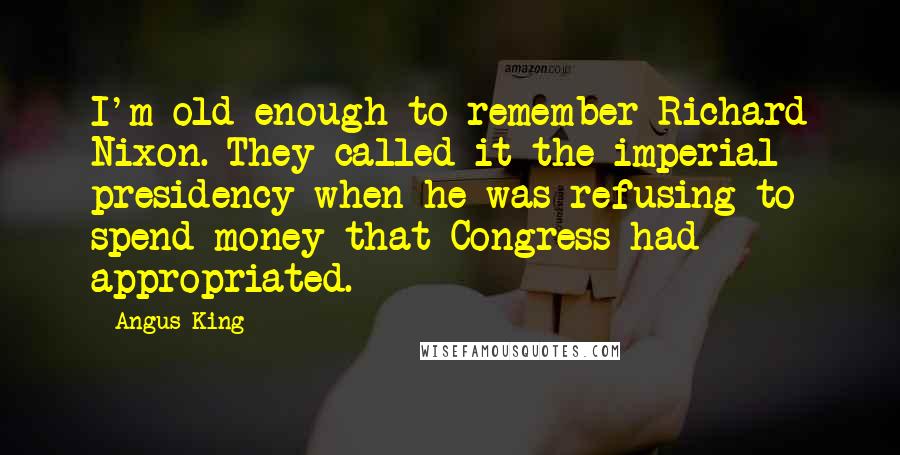 Angus King Quotes: I'm old enough to remember Richard Nixon. They called it the imperial presidency when he was refusing to spend money that Congress had appropriated.