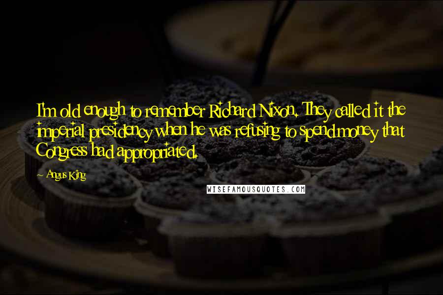 Angus King Quotes: I'm old enough to remember Richard Nixon. They called it the imperial presidency when he was refusing to spend money that Congress had appropriated.