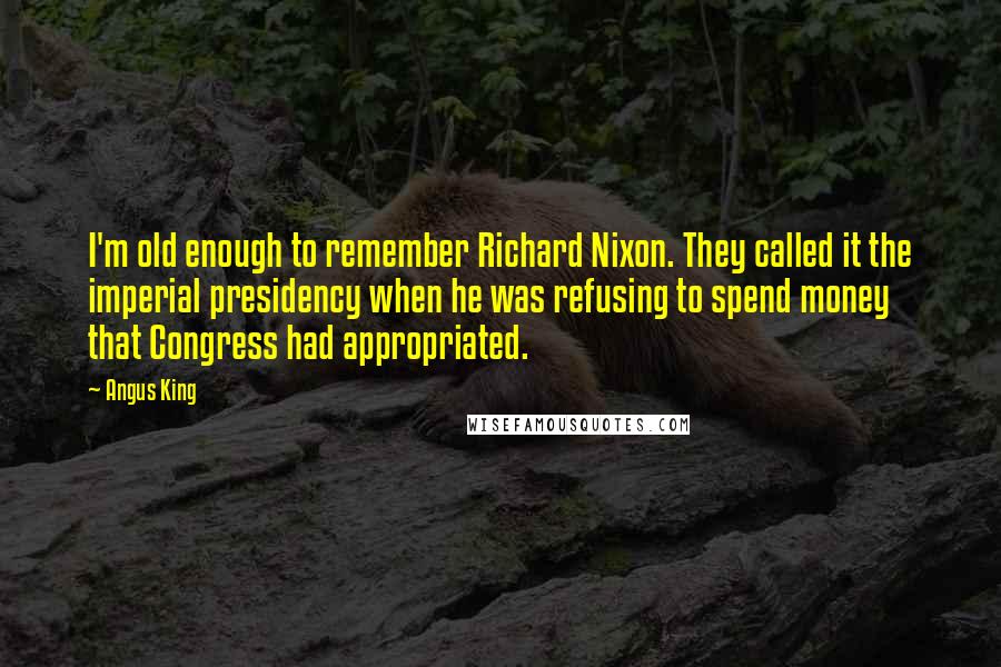 Angus King Quotes: I'm old enough to remember Richard Nixon. They called it the imperial presidency when he was refusing to spend money that Congress had appropriated.