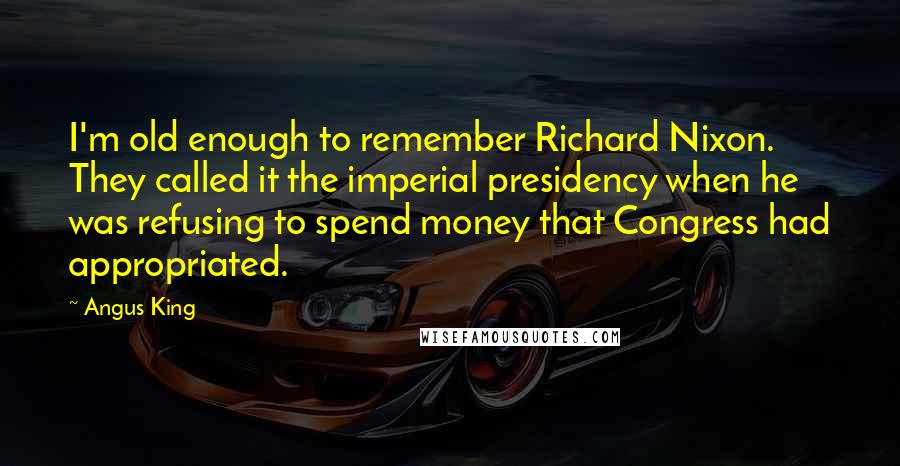 Angus King Quotes: I'm old enough to remember Richard Nixon. They called it the imperial presidency when he was refusing to spend money that Congress had appropriated.