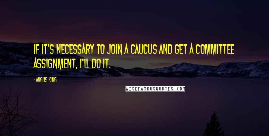 Angus King Quotes: If it's necessary to join a caucus and get a committee assignment, I'll do it.