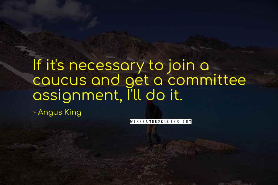 Angus King Quotes: If it's necessary to join a caucus and get a committee assignment, I'll do it.