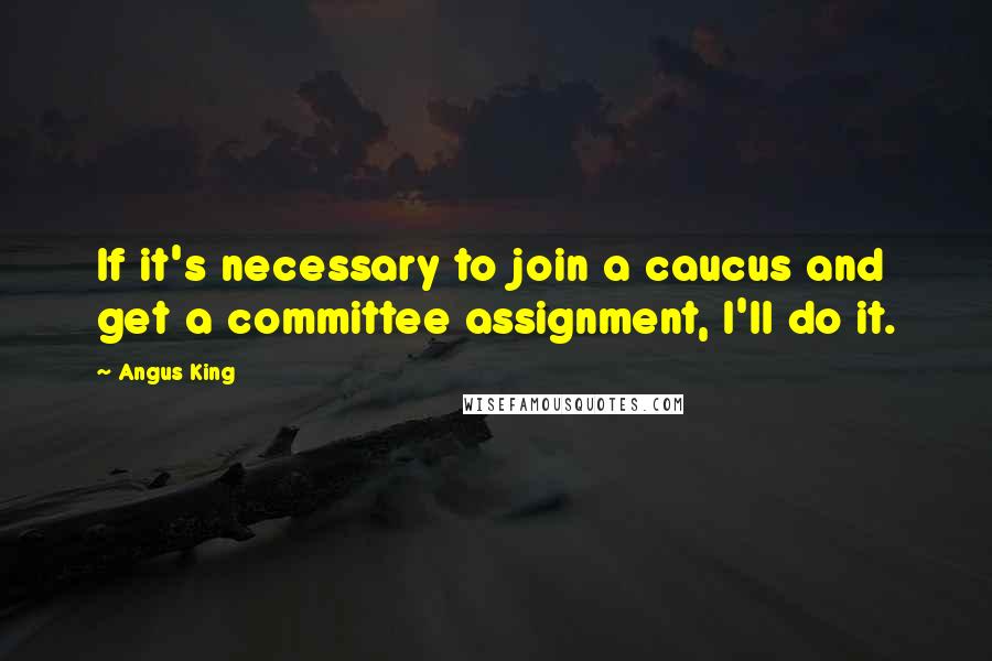 Angus King Quotes: If it's necessary to join a caucus and get a committee assignment, I'll do it.