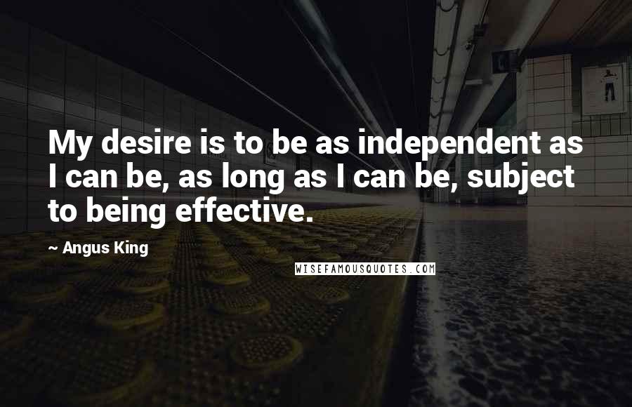 Angus King Quotes: My desire is to be as independent as I can be, as long as I can be, subject to being effective.