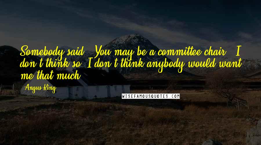 Angus King Quotes: Somebody said, 'You may be a committee chair.' I don't think so. I don't think anybody would want me that much.