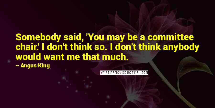 Angus King Quotes: Somebody said, 'You may be a committee chair.' I don't think so. I don't think anybody would want me that much.