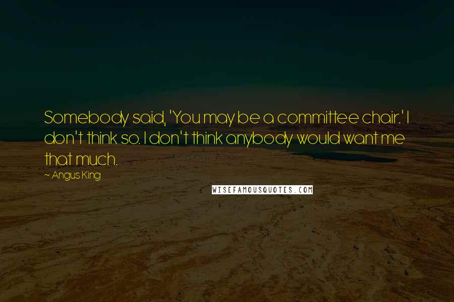 Angus King Quotes: Somebody said, 'You may be a committee chair.' I don't think so. I don't think anybody would want me that much.