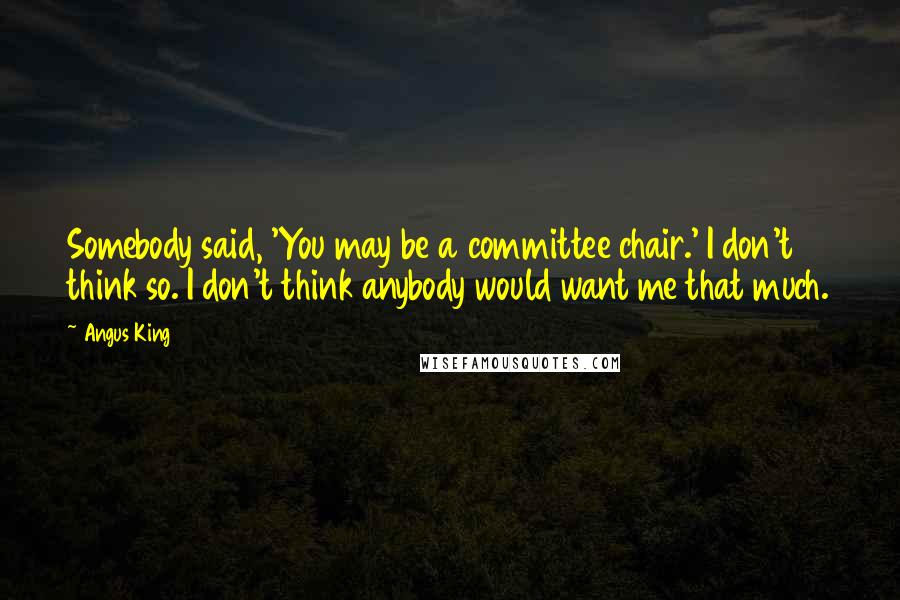 Angus King Quotes: Somebody said, 'You may be a committee chair.' I don't think so. I don't think anybody would want me that much.