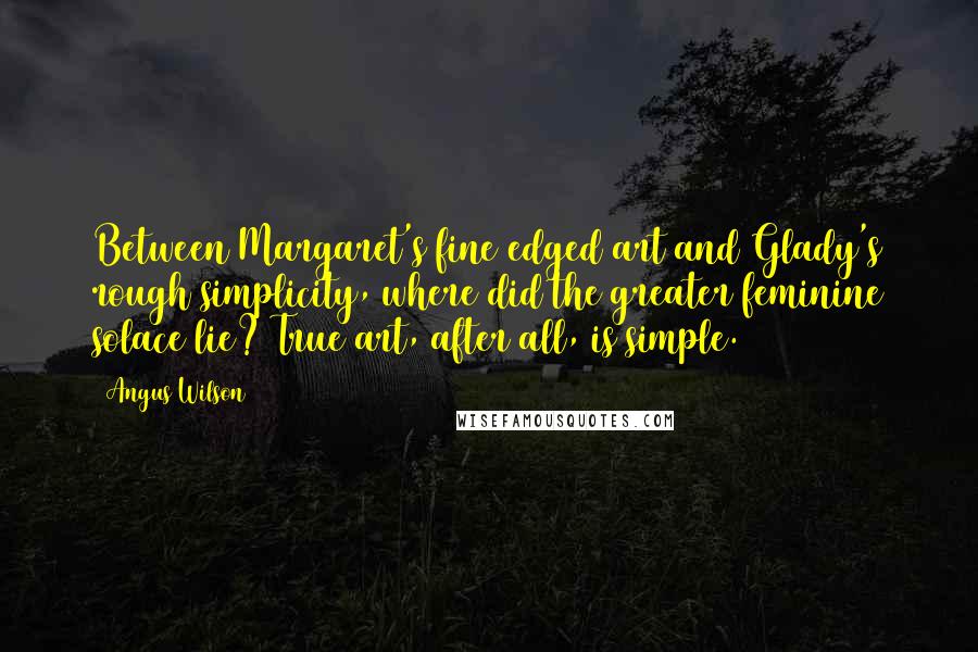 Angus Wilson Quotes: Between Margaret's fine edged art and Glady's rough simplicity, where did the greater feminine solace lie? True art, after all, is simple.