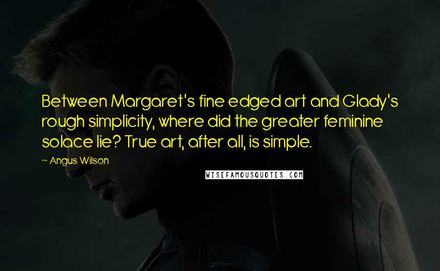 Angus Wilson Quotes: Between Margaret's fine edged art and Glady's rough simplicity, where did the greater feminine solace lie? True art, after all, is simple.