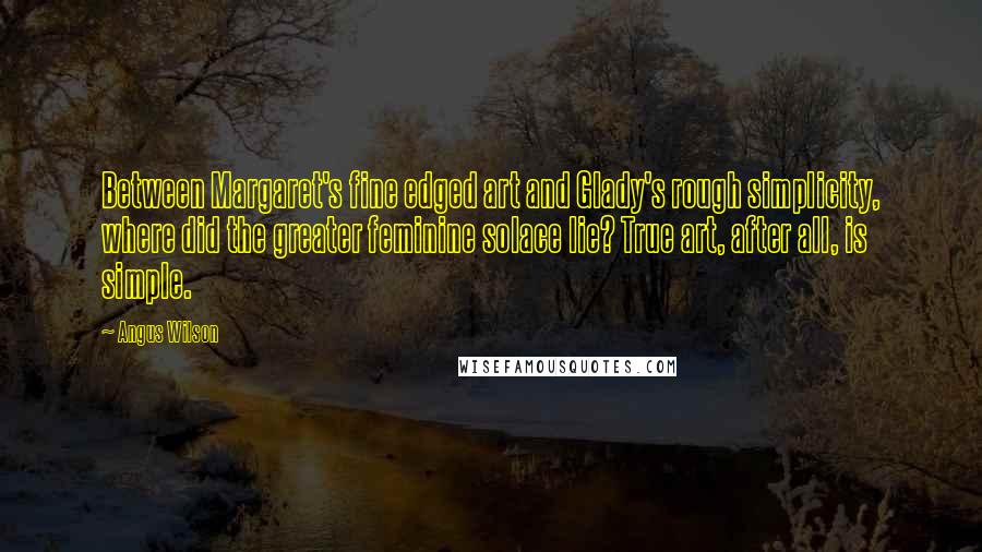 Angus Wilson Quotes: Between Margaret's fine edged art and Glady's rough simplicity, where did the greater feminine solace lie? True art, after all, is simple.