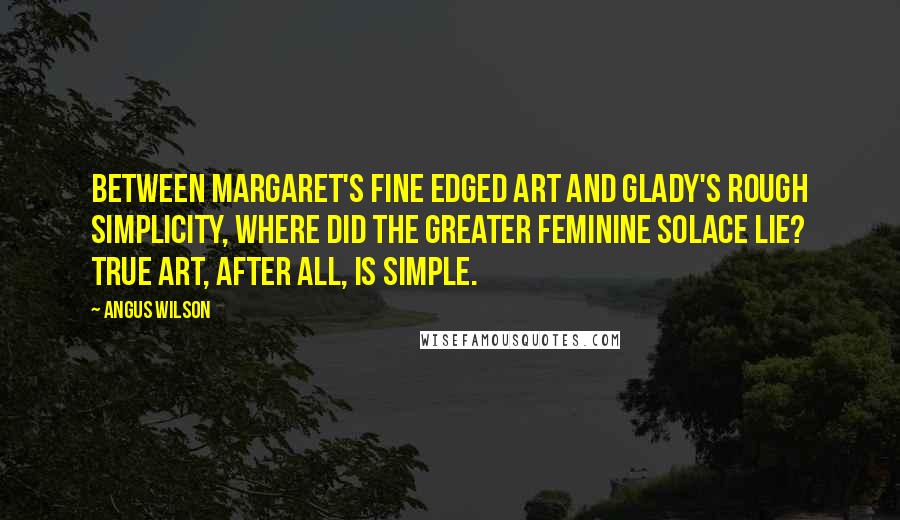 Angus Wilson Quotes: Between Margaret's fine edged art and Glady's rough simplicity, where did the greater feminine solace lie? True art, after all, is simple.