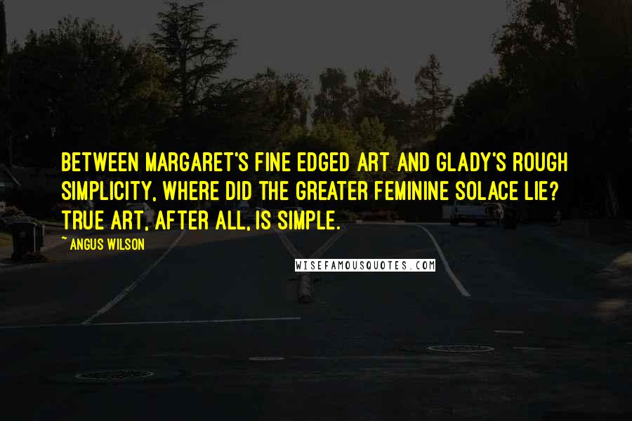 Angus Wilson Quotes: Between Margaret's fine edged art and Glady's rough simplicity, where did the greater feminine solace lie? True art, after all, is simple.