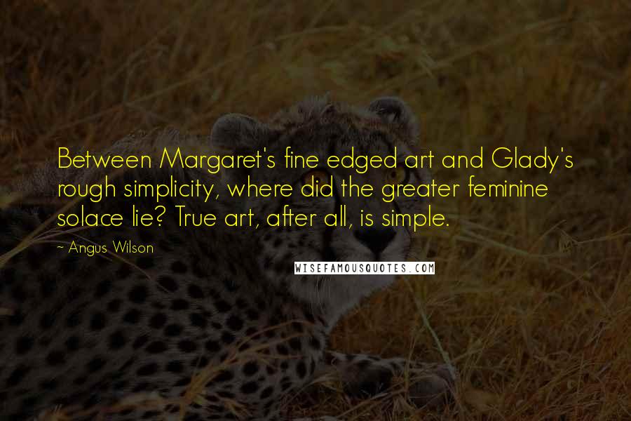 Angus Wilson Quotes: Between Margaret's fine edged art and Glady's rough simplicity, where did the greater feminine solace lie? True art, after all, is simple.