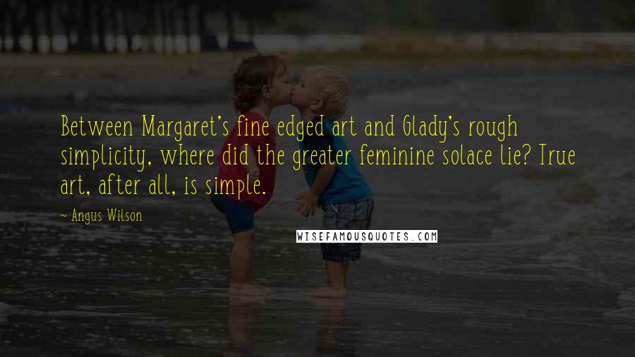 Angus Wilson Quotes: Between Margaret's fine edged art and Glady's rough simplicity, where did the greater feminine solace lie? True art, after all, is simple.