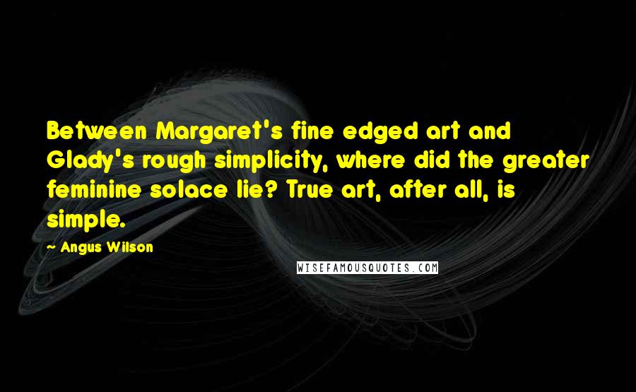 Angus Wilson Quotes: Between Margaret's fine edged art and Glady's rough simplicity, where did the greater feminine solace lie? True art, after all, is simple.