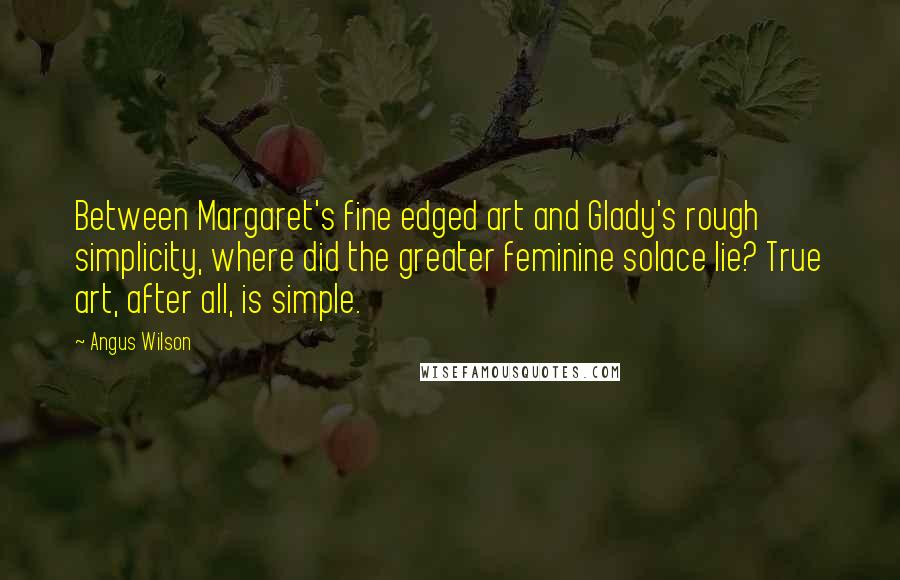 Angus Wilson Quotes: Between Margaret's fine edged art and Glady's rough simplicity, where did the greater feminine solace lie? True art, after all, is simple.