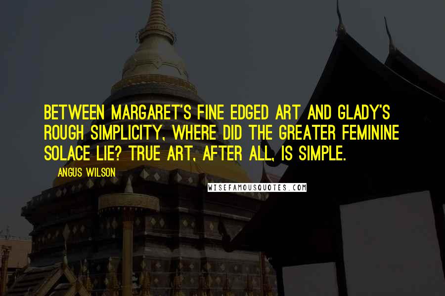 Angus Wilson Quotes: Between Margaret's fine edged art and Glady's rough simplicity, where did the greater feminine solace lie? True art, after all, is simple.