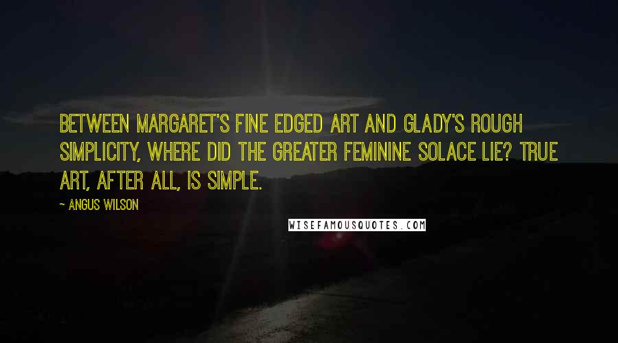 Angus Wilson Quotes: Between Margaret's fine edged art and Glady's rough simplicity, where did the greater feminine solace lie? True art, after all, is simple.