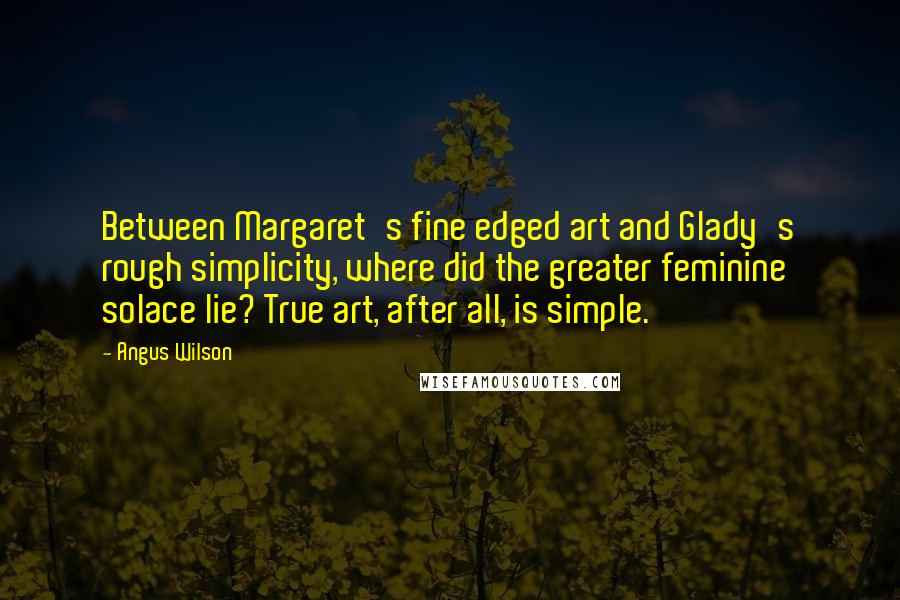 Angus Wilson Quotes: Between Margaret's fine edged art and Glady's rough simplicity, where did the greater feminine solace lie? True art, after all, is simple.