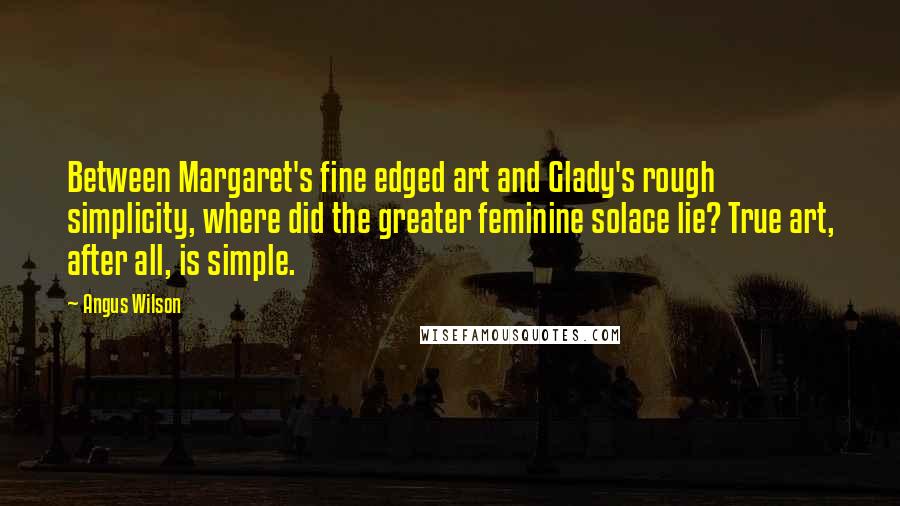 Angus Wilson Quotes: Between Margaret's fine edged art and Glady's rough simplicity, where did the greater feminine solace lie? True art, after all, is simple.