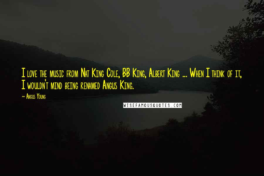 Angus Young Quotes: I love the music from Nat King Cole, BB King, Albert King ... When I think of it, I wouldn't mind being renamed Angus King.