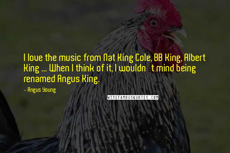 Angus Young Quotes: I love the music from Nat King Cole, BB King, Albert King ... When I think of it, I wouldn't mind being renamed Angus King.