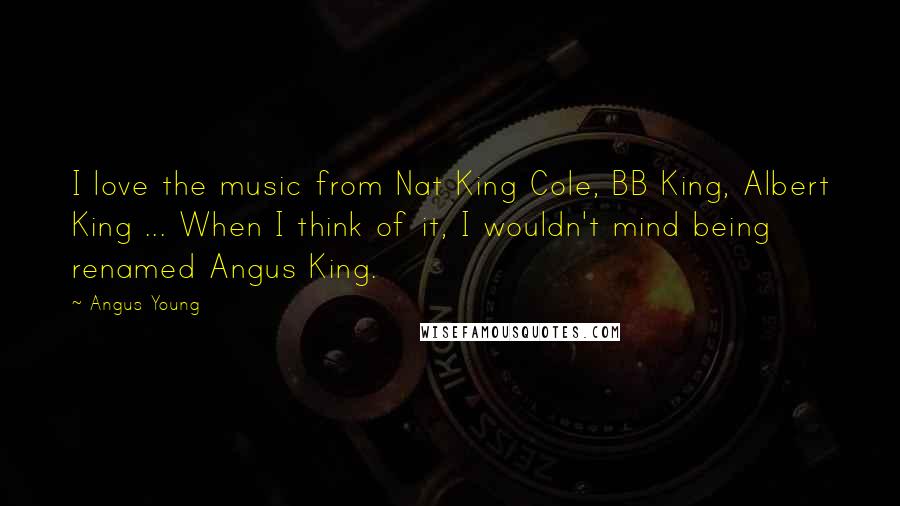 Angus Young Quotes: I love the music from Nat King Cole, BB King, Albert King ... When I think of it, I wouldn't mind being renamed Angus King.