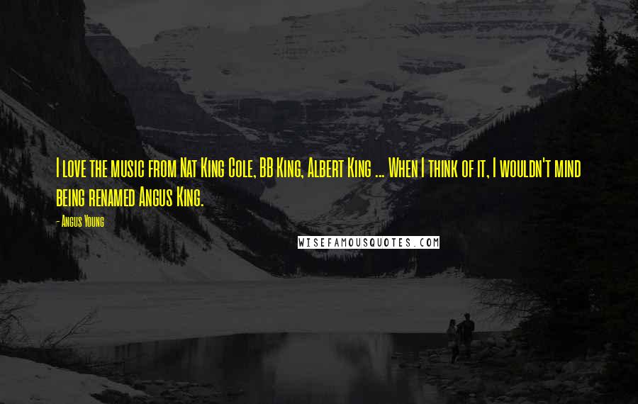 Angus Young Quotes: I love the music from Nat King Cole, BB King, Albert King ... When I think of it, I wouldn't mind being renamed Angus King.