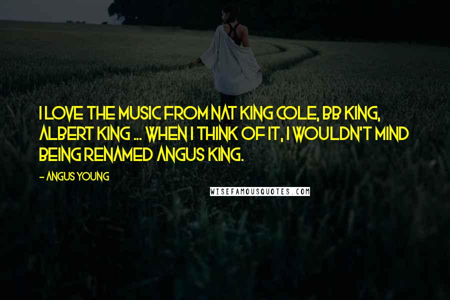 Angus Young Quotes: I love the music from Nat King Cole, BB King, Albert King ... When I think of it, I wouldn't mind being renamed Angus King.