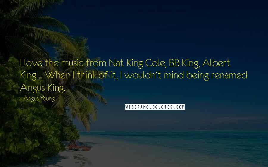 Angus Young Quotes: I love the music from Nat King Cole, BB King, Albert King ... When I think of it, I wouldn't mind being renamed Angus King.