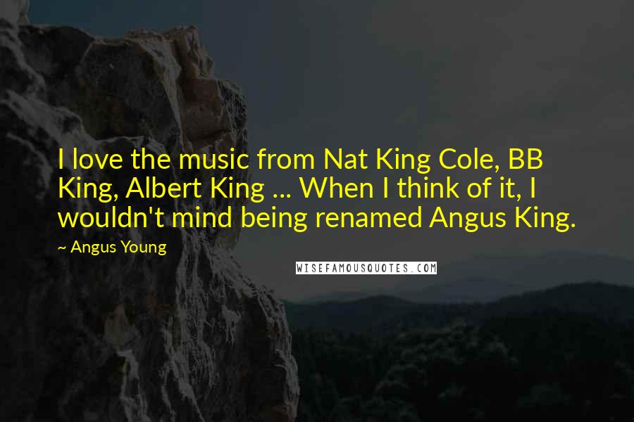 Angus Young Quotes: I love the music from Nat King Cole, BB King, Albert King ... When I think of it, I wouldn't mind being renamed Angus King.