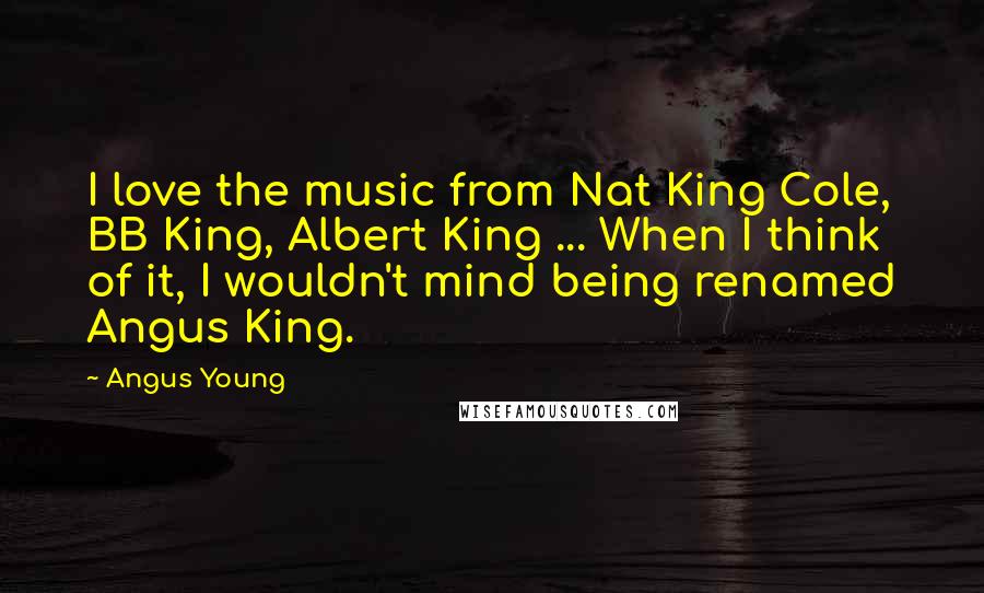 Angus Young Quotes: I love the music from Nat King Cole, BB King, Albert King ... When I think of it, I wouldn't mind being renamed Angus King.