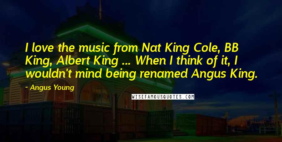 Angus Young Quotes: I love the music from Nat King Cole, BB King, Albert King ... When I think of it, I wouldn't mind being renamed Angus King.