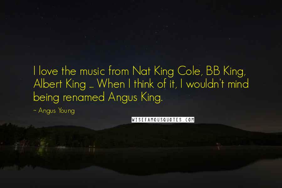 Angus Young Quotes: I love the music from Nat King Cole, BB King, Albert King ... When I think of it, I wouldn't mind being renamed Angus King.