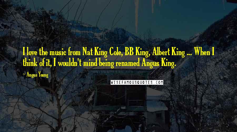 Angus Young Quotes: I love the music from Nat King Cole, BB King, Albert King ... When I think of it, I wouldn't mind being renamed Angus King.