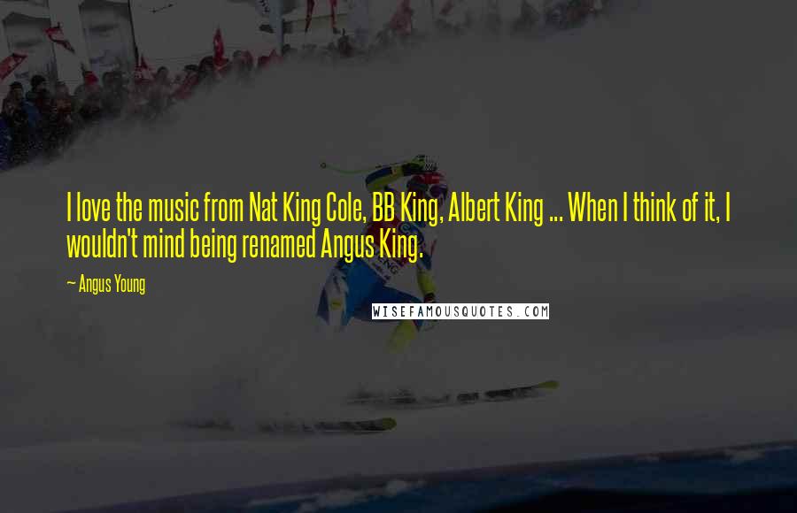 Angus Young Quotes: I love the music from Nat King Cole, BB King, Albert King ... When I think of it, I wouldn't mind being renamed Angus King.