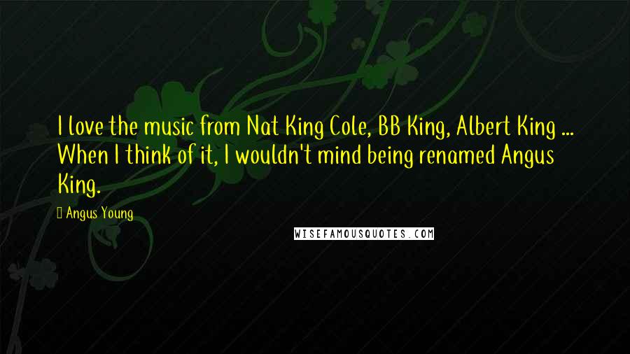 Angus Young Quotes: I love the music from Nat King Cole, BB King, Albert King ... When I think of it, I wouldn't mind being renamed Angus King.